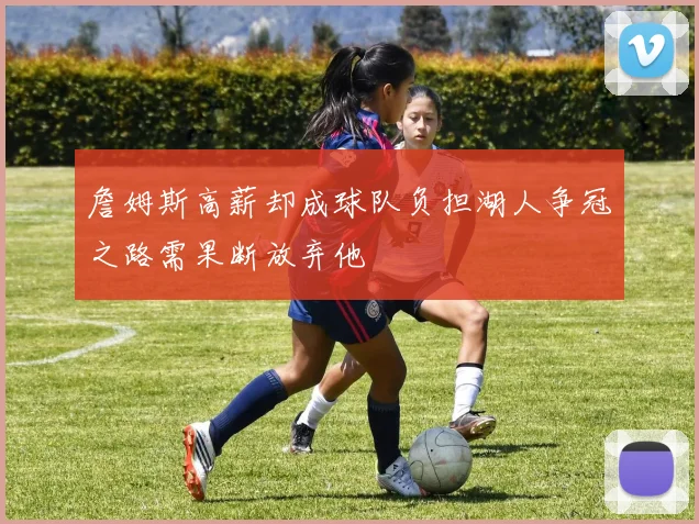 詹姆斯高薪却成球队负担湖人争冠之路需果断放弃他