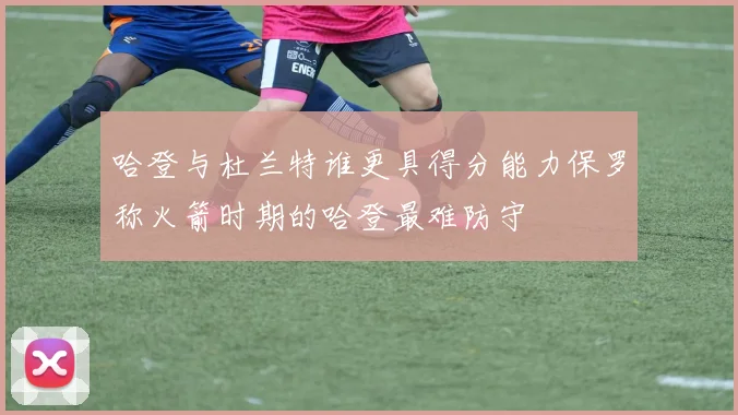 哈登与杜兰特谁更具得分能力保罗称火箭时期的哈登最难防守