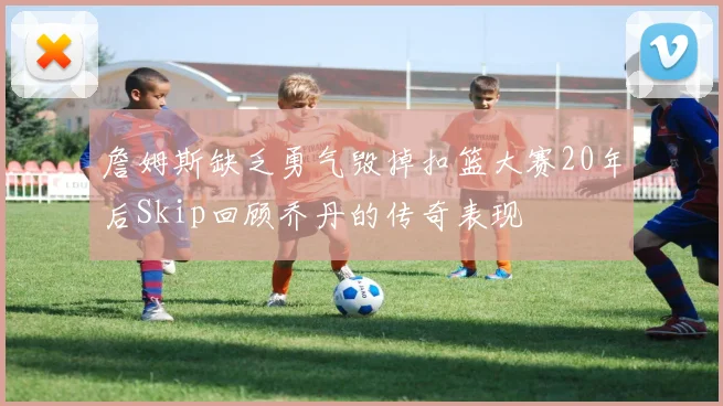 詹姆斯缺乏勇气毁掉扣篮大赛20年后Skip回顾乔丹的传奇表现