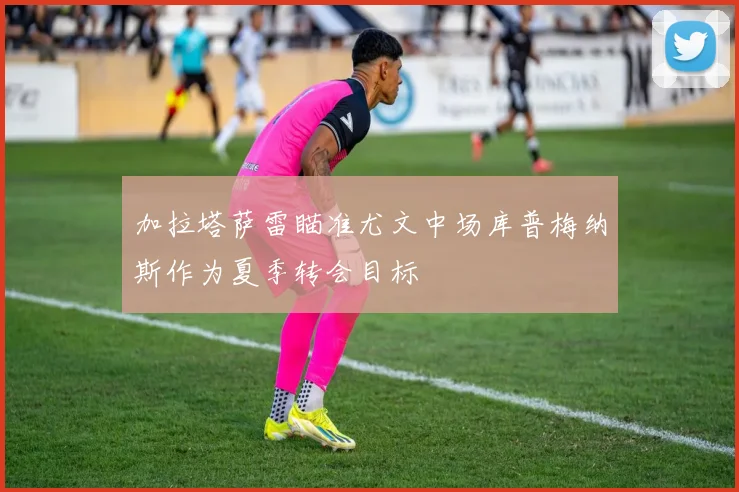 加拉塔萨雷瞄准尤文中场库普梅纳斯作为夏季转会目标