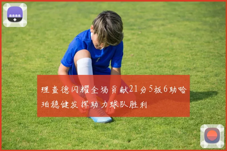 理查德闪耀全场贡献21分5板6助哈珀稳健发挥助力球队胜利