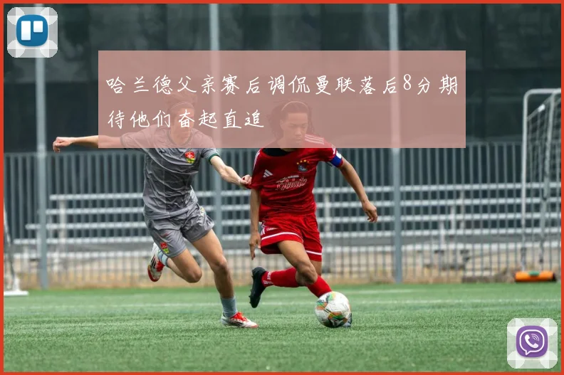 哈兰德父亲赛后调侃曼联落后8分期待他们奋起直追