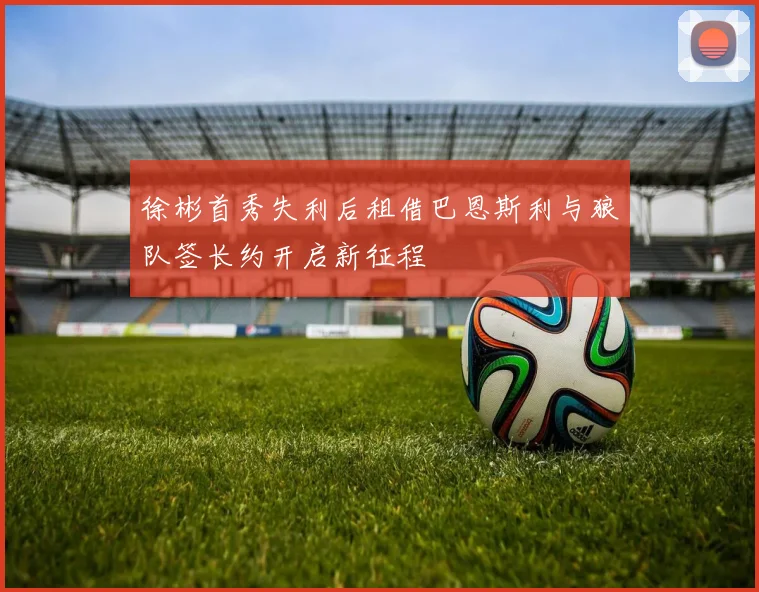 徐彬首秀失利后租借巴恩斯利与狼队签长约开启新征程