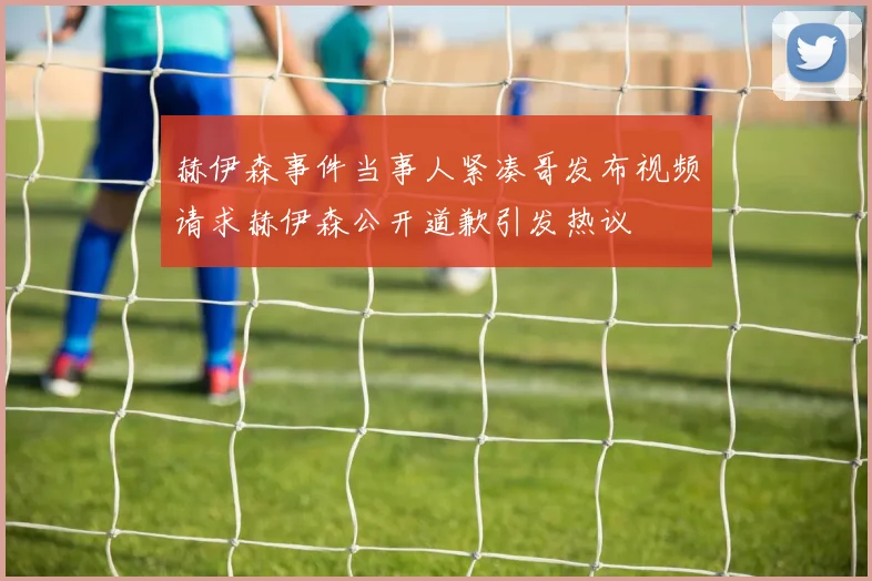 赫伊森事件当事人紧凑哥发布视频请求赫伊森公开道歉引发热议