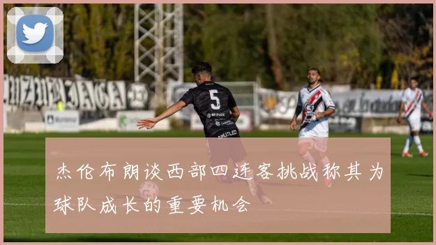 杰伦布朗谈西部四连客挑战称其为球队成长的重要机会