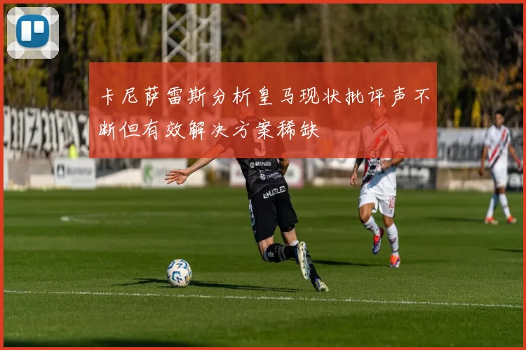 卡尼萨雷斯分析皇马现状批评声不断但有效解决方案稀缺