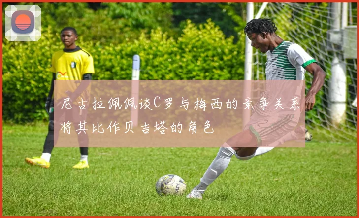 尼古拉佩佩谈C罗与梅西的竞争关系将其比作贝吉塔的角色