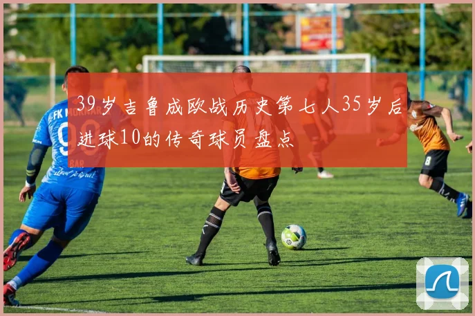 39岁吉鲁成欧战历史第七人35岁后进球10的传奇球员盘点
