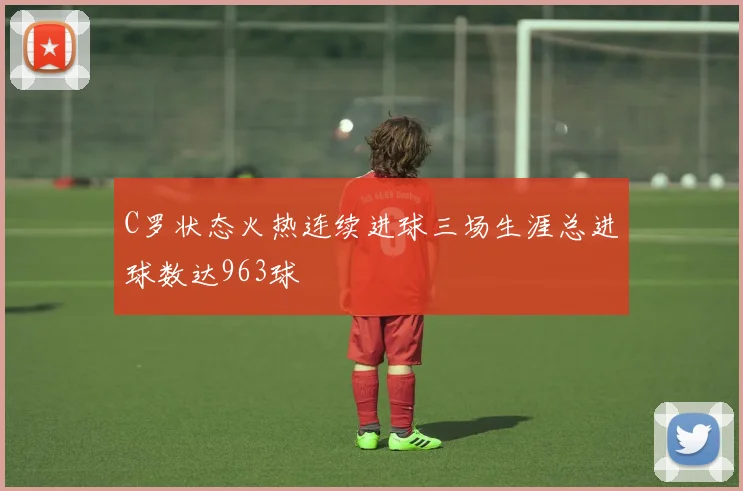 C罗状态火热连续进球三场生涯总进球数达963球