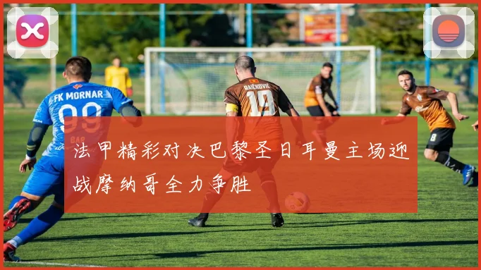 法甲精彩对决巴黎圣日耳曼主场迎战摩纳哥全力争胜