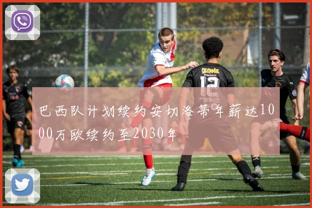 巴西队计划续约安切洛蒂年薪达1000万欧续约至2030年