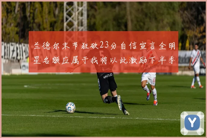 兰德尔末节狂砍23分自信宣言全明星名额应属于我将以此激励下半季表现