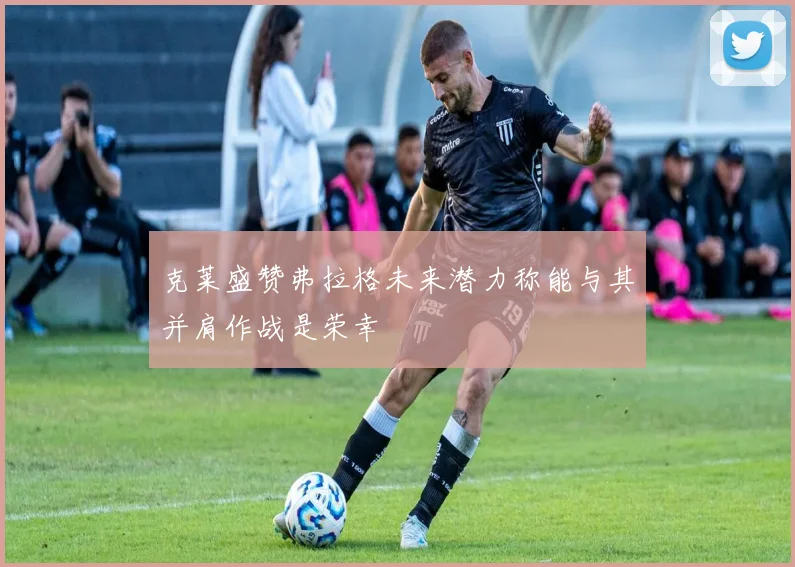 克莱盛赞弗拉格未来潜力称能与其并肩作战是荣幸