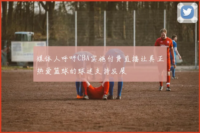 媒体人呼吁CBA实施付费直播让真正热爱篮球的球迷支持发展