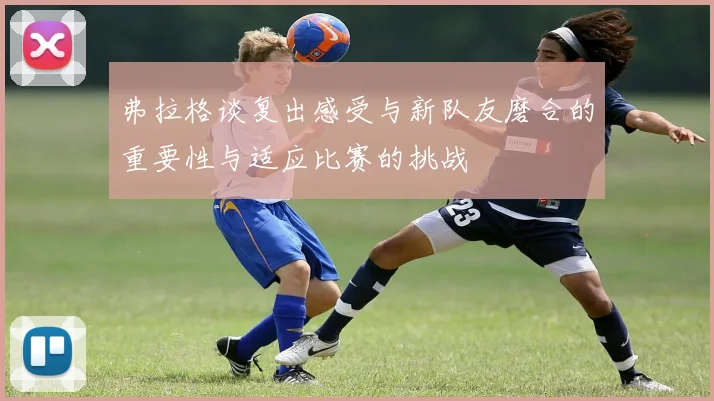 弗拉格谈复出感受与新队友磨合的重要性与适应比赛的挑战