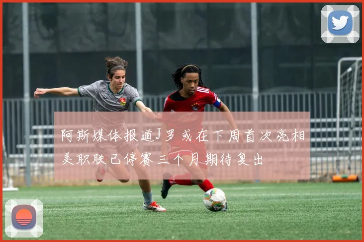 阿斯媒体报道J罗或在下周首次亮相美职联已停赛三个月期待复出