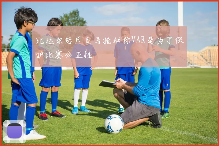 比达尔怒斥皇马抢劫称VAR是为了保护比赛公正性