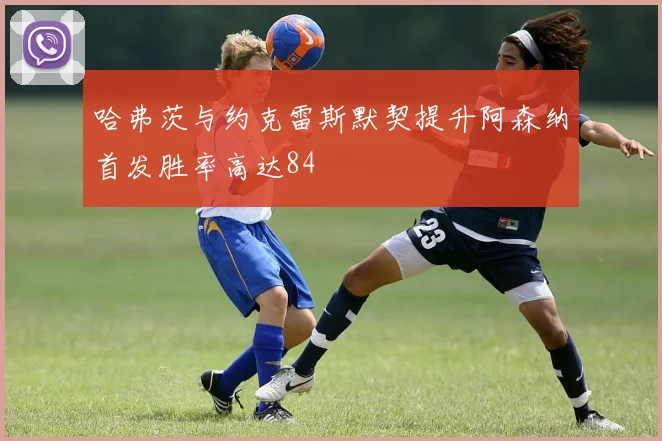 哈弗茨与约克雷斯默契提升阿森纳首发胜率高达84