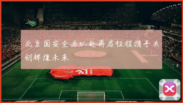 北京国安全力以赴再启征程携手共创辉煌未来