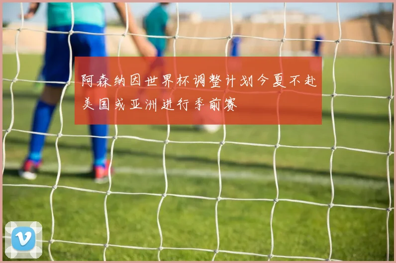 阿森纳因世界杯调整计划今夏不赴美国或亚洲进行季前赛
