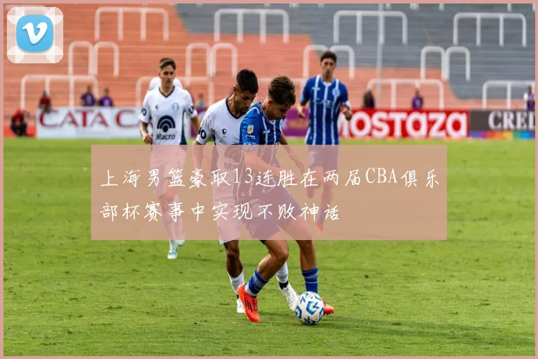 上海男篮豪取13连胜在两届CBA俱乐部杯赛事中实现不败神话