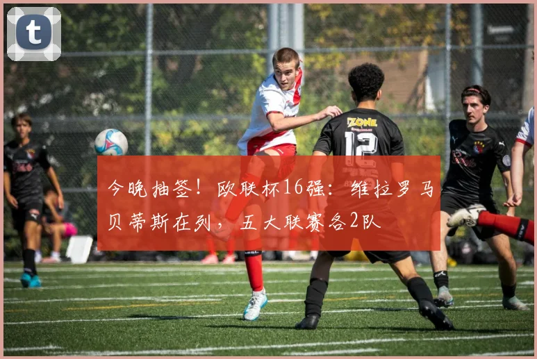 今晚抽签！欧联杯16强：维拉罗马贝蒂斯在列，五大联赛各2队