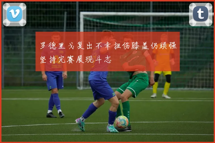 罗德里戈复出不幸扭伤膝盖仍顽强坚持完赛展现斗志